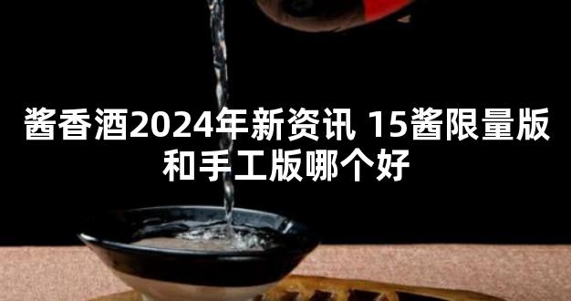 酱香酒2024年新资讯 15酱限量版和手工版哪个好